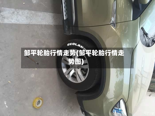 邹平轮胎行情走势(邹平轮胎行情走势图)