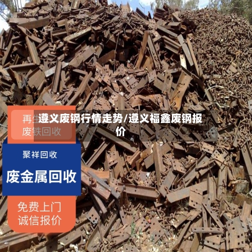 遵义废钢行情走势/遵义福鑫废钢报价