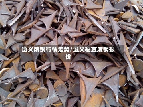 遵义废钢行情走势/遵义福鑫废钢报价-第3张图片