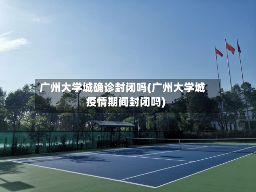 广州大学城确诊封闭吗(广州大学城疫情期间封闭吗)