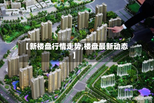 【新楼盘行情走势,楼盘最新动态】