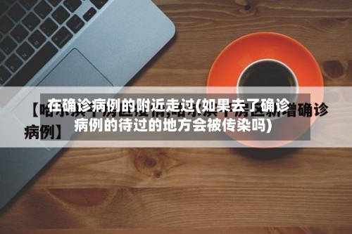 在确诊病例的附近走过(如果去了确诊病例的待过的地方会被传染吗)