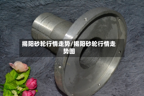 揭阳砂轮行情走势/揭阳砂轮行情走势图-第2张图片