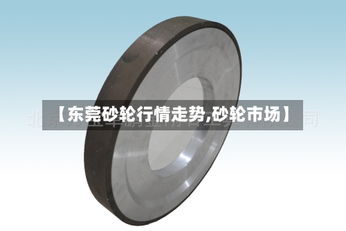 【东莞砂轮行情走势,砂轮市场】-第2张图片