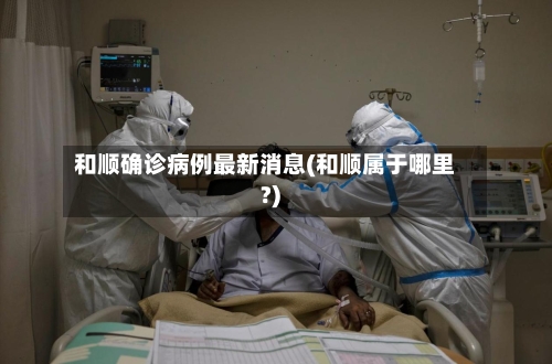 和顺确诊病例最新消息(和顺属于哪里?)