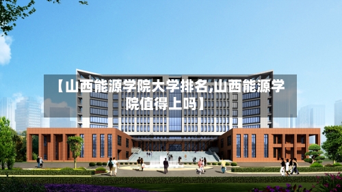 【山西能源学院大学排名,山西能源学院值得上吗】