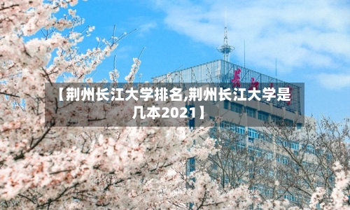 【荆州长江大学排名,荆州长江大学是几本2021】