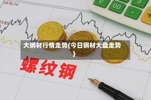 大钢材行情走势(今日钢材大盘走势)-第2张图片