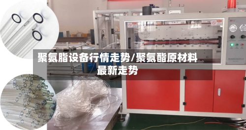 聚氨脂设备行情走势/聚氨酯原材料最新走势-第2张图片
